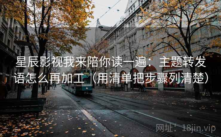 星辰影视我来陪你读一遍：主题转发语怎么再加工（用清单把步骤列清楚）