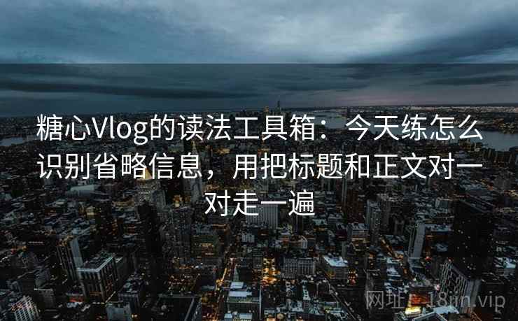 糖心Vlog的读法工具箱：今天练怎么识别省略信息，用把标题和正文对一对走一遍