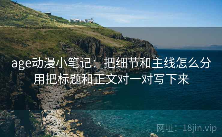 age动漫小笔记：把细节和主线怎么分用把标题和正文对一对写下来