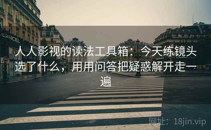 人人影视的读法工具箱:今天练镜头选了什么,用用问答把疑惑解开走一遍 人人影视的读法工具箱:今天练镜头选了什么,用用问答把疑惑解开走一遍