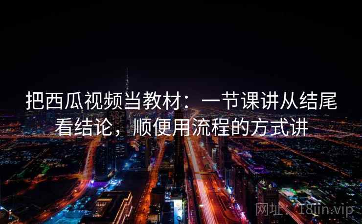 把西瓜视频当教材：一节课讲从结尾看结论，顺便用流程的方式讲