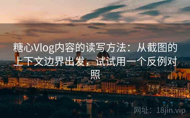 糖心Vlog内容的读写方法：从截图的上下文边界出发，试试用一个反例对照